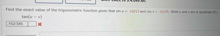 Find the exact value of the trigonometric function given that sin u=-12/13 and cos v=-21/29. (Both u and v are in Quadrant III.)
tan (u-v)
-152/345