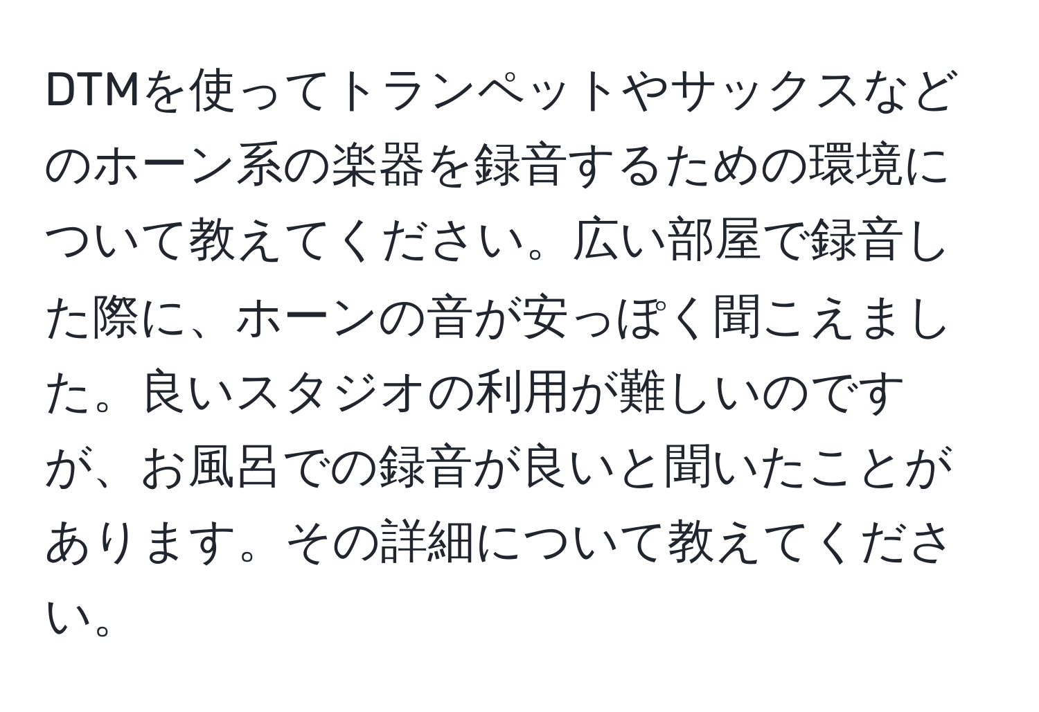 DTMを使ってトランペットやサックスなどのホーン系の楽器を録音するための環境について教えてください。広い部屋で録音した際に、ホーンの音が安っぽく聞こえました。良いスタジオの利用が難しいのですが、お風呂での録音が良いと聞いたことがあります。その詳細について教えてください。