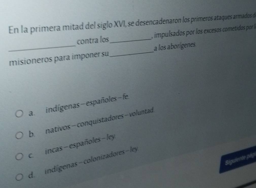 En la primera mitad del siglo XVI, se desencadenaron los primeros ataques armados de
_
contra los_ , impulsados por los excesos cometidos por l
_
a los aborígenes
misioneros para imponer su
a. indígenas-españoles-fe.
b. nativos- conquistadores- voluntad
c. incas - españoles - ley
Siguiente pág
d. indígenas - colonizadores - ley