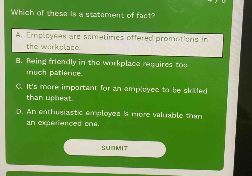 Which of these is a statement of fact?
A. Employees are sometimes offered promotions in
the workplace.
B. Being friendly in the workplace requires too
much patience.
C. It's more important for an employee to be skilled
than upbeat.
D. An enthusiastic employee is more valuable than
an experienced one.
SUBMIT