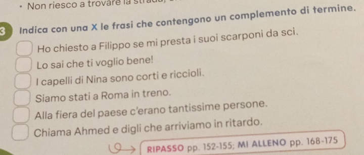 Non riesco a trovaré la stral 
Indica con una X le frasi che contengono un complemento di termine. 
Ho chiesto a Filippo se mi presta i suoi scarponi da sci. 
Lo sai che ti voglio bene! 
I capelli di Nina sono corti e riccioli. 
Siamo stati a Roma in treno. 
Alla fiera del paese c'erano tantissime persone. 
Chiama Ahmed e digli che arriviamo in ritardo. 
RIPASSO pp. 152-155; MI ALLENO pp. 168-175