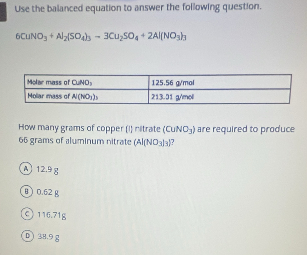 Use the balanced equation to answer the following question.
6CuNO_3+Al_2(SO_4)_3to 3Cu_2SO_4+2Al(NO_3)_3
How many grams of copper (I) nitrate (Cu NO_3) are required to produce
66 grams of aluminum nitrate (Al(NO_3)_3) ?
A 12.9 g
B0.62 g
116.71g
D) 38.9 g