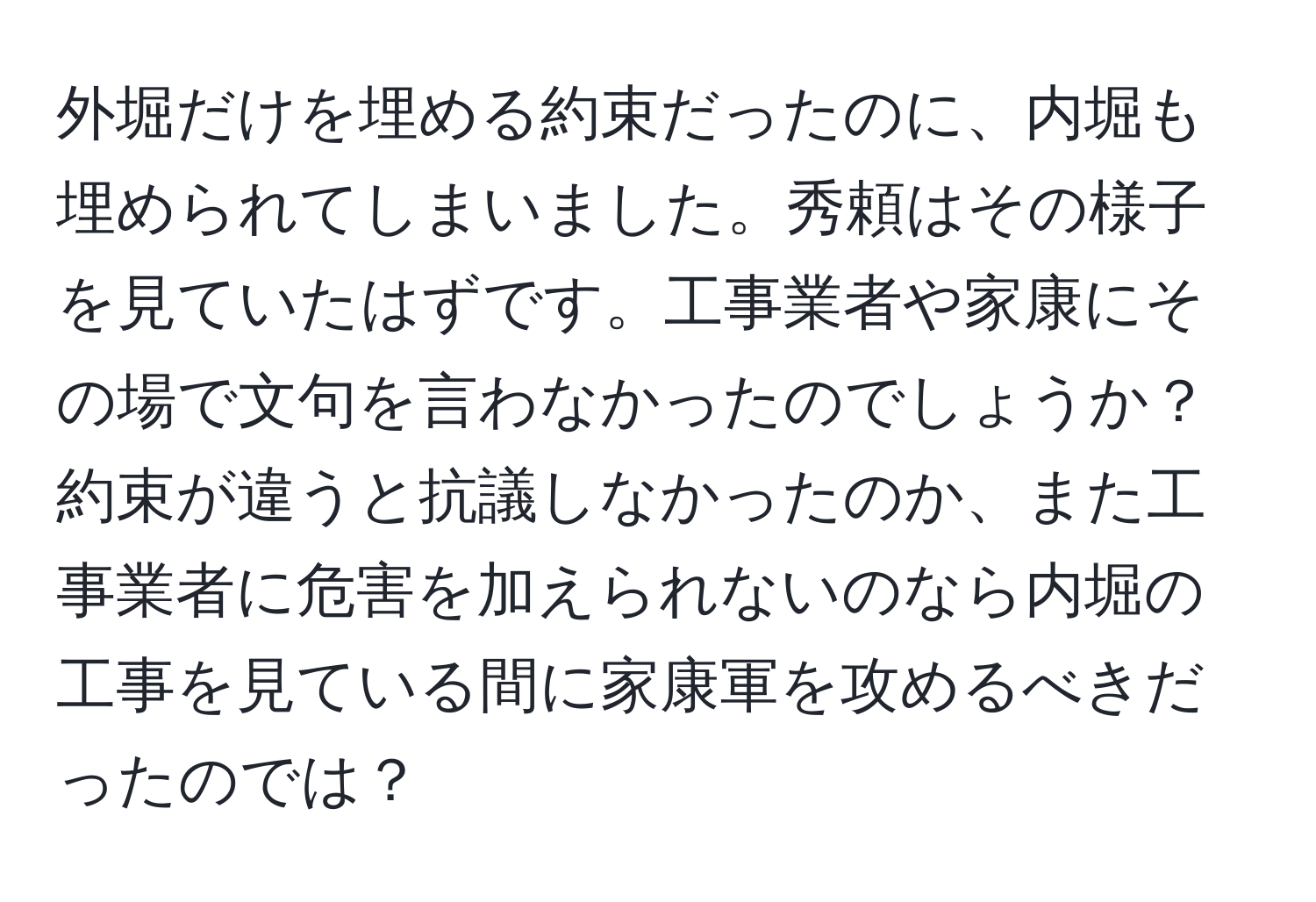 外堀だけを埋める約束だったのに、内堀も埋められてしまいました。秀頼はその様子を見ていたはずです。工事業者や家康にその場で文句を言わなかったのでしょうか？約束が違うと抗議しなかったのか、また工事業者に危害を加えられないのなら内堀の工事を見ている間に家康軍を攻めるべきだったのでは？