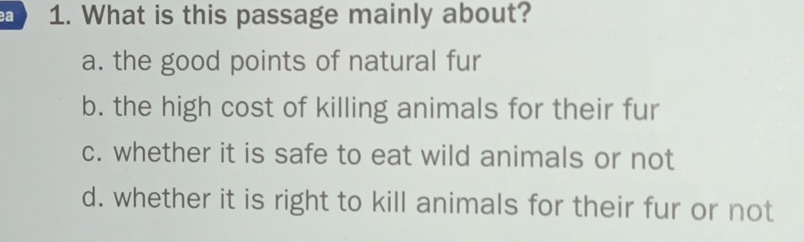 a 1. What is this passage mainly about?
a. the good points of natural fur
b. the high cost of killing animals for their fur
c. whether it is safe to eat wild animals or not
d. whether it is right to kill animals for their fur or not