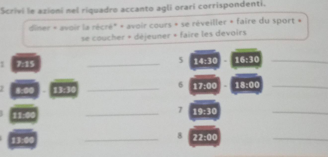 Scrivi le azioni nel riquadro accanto agli orari corrispondenti. 
diner « avoir la récré* + avoir cours » se réveiller + faire du sport » 
se coucher » déjeuner » faire les devoirs 
5 14:30
1 7:15 _ 16:30 _ 
_ 
6
8:00 13:30 _ 17:00 18:00 _
11:0
_7 19:30
_ 
_ 
13:00 
_8 22:00
_