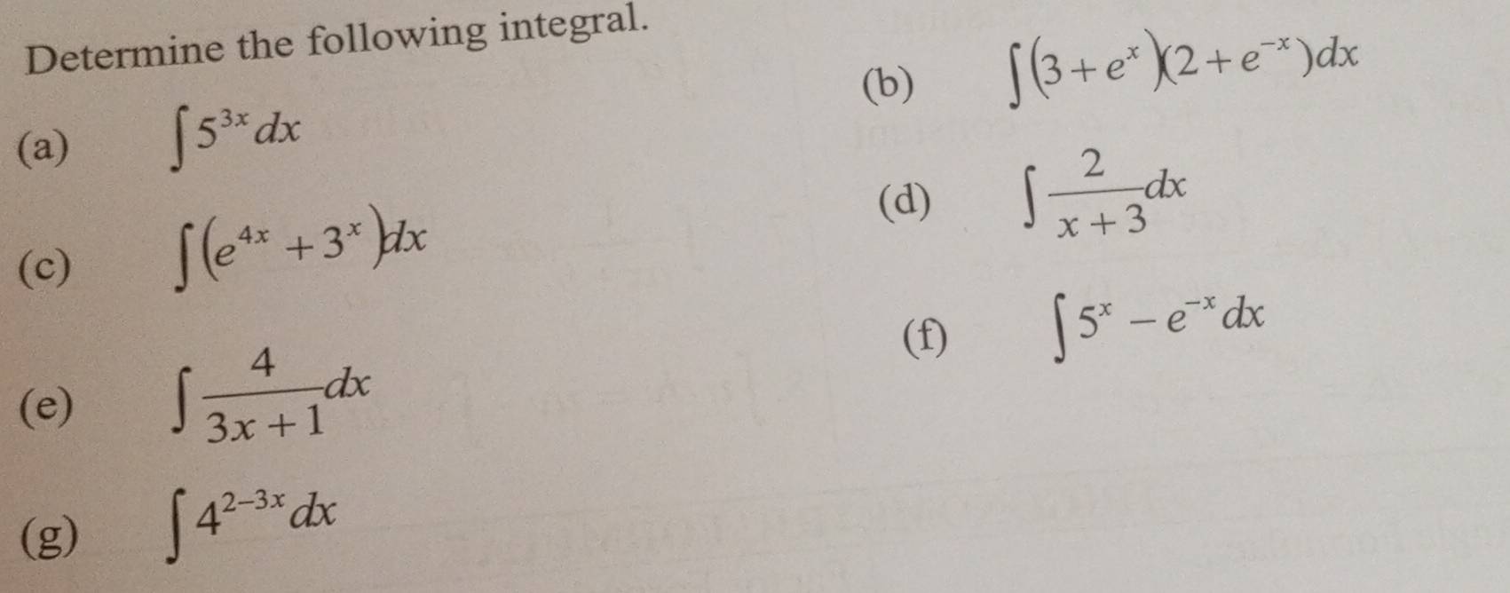 Determine the following integral. 
(b)
∈t (3+e^x)(2+e^(-x))dx
(a) ∈t 5^(3x)dx
(c) ∈t (e^(4x)+3^x)dx
(d) ∈t  2/x+3 dx
(e) ∈t  4/3x+1 dx
(f)
∈t 5^x-e^(-x)dx
(g) ∈t 4^(2-3x)dx