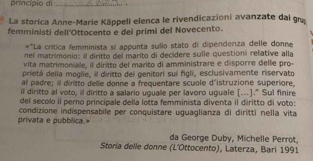 principio di_ 
La storica Anne-Marie Käppeli elenca le rivendicazioni avanzate dai grup 
femministi dell’Ottocento e dei primi del Novecento. 
« ' 'La critica femminista si appunta sullo stato di dipendenza delle donne 
nel matrimonio: il diritto del marito di decidere sulle questioni relative alla 
vita matrimoniale, il diritto del marito di amministrare e disporre delle pro- 
prietà della moglie, il diritto dei genitori sui figli, esclusivamente riservato 
al padre; il diritto delle donne a frequentare scuole d’istruzione superiore, 
il diritto al voto, il diritto a salario uguale per lavoro uguale […].” Sul finire 
del secolo il perno principale della lotta femminista diventa il diritto di voto: 
condizione indispensabile per conquistare uguaglianza di diritti nella vita 
privata e pubblica.» 
da George Duby, Michelle Perrot, 
Storia delle donne (L’Ottocento), Laterza, Bari 1991