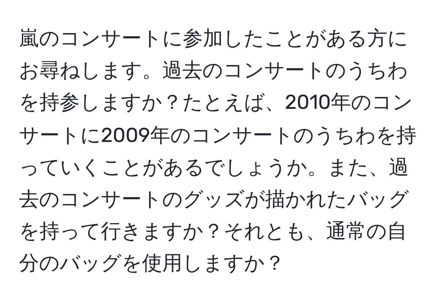 嵐のコンサートに参加したことがある方にお尋ねします。過去のコンサートのうちわを持参しますか？たとえば、2010年のコンサートに2009年のコンサートのうちわを持っていくことがあるでしょうか。また、過去のコンサートのグッズが描かれたバッグを持って行きますか？それとも、通常の自分のバッグを使用しますか？