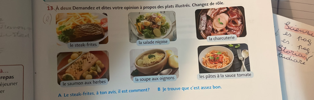 13 À deux Demandez et dites votre opinion à propos des plats illustrés. Changez de rôle.

à...
repas
éjeuner les pâtes à la sauce tom
A Le steak-frites, à ton avis, il est comment? B Je trouve que c'est assez bon.
er