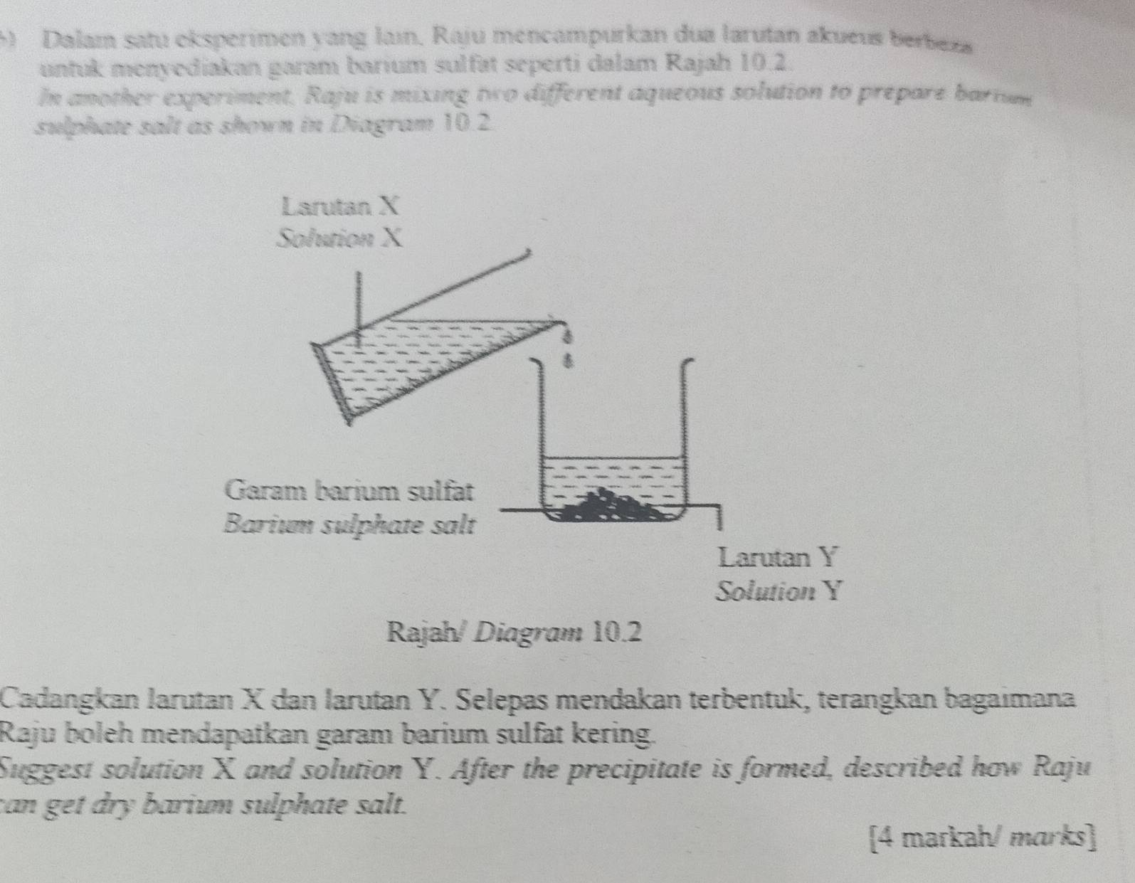 Dalam satu eksperimen yang laın. Raju mencampurkan dua larutan akueus berbexa 
untuk menyediakan garam barium sulfät seperti dalam Rajah 10.2. 
In another experiment, Raju is mixing two different aqueous solution to prepare barium 
sulphate salt as shown in Diagram 10.2. 
Rajah/ Diagram 10.2 
Cadangkan larutan X dan larutan Y. Selepas mendakan terbentuk, terangkan bagaimana 
Raju boleh mendapatkan garam barium sulfat kering. 
Suggest solution X and solution Y. After the precipitate is formed, described how Raju 
can get dry barium sulphate salt. 
[4 markah/ marks]