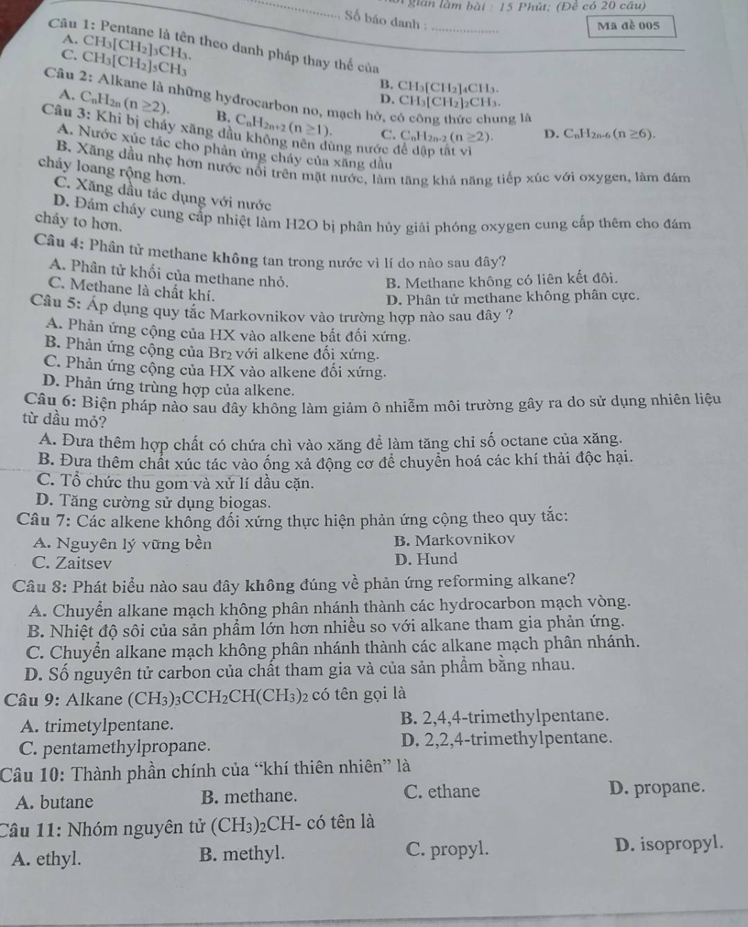 gian làm bà 11:15 5 Phút; (Đề có 20 câu)
Số báo danh :
Câu _Ma đề 005
A. CH_3[CH_2]_3CH_3 n theo danh pháp thay thế của
C.
Câu 2: CH_3[CH_2]_5CH_3
B. CH₃[CH₂]₄CH₃.
: Alkane là những hyđrocarbon no, mạch hở, có công thức chung là
D. CH₃[CH₂]₂CH₃.
A. C_nH_2n(n≥ 2). B.
Câu 3: Khi bị cháy xăng đà C_nH_2n+2(n≥ 1).
C. C_nH_2n-2(n≥ 2). D. C_nH_2n-6(n≥ 6).
A. Nước xúc tác cho phản ứng chây của xăng dầu
ùng nước để dập tắt vì
B. Xăng dầu nhẹ hơn nước nổi trên mặt nước, làm tăng khả năng tiếp xúc với oxygen, làm đám
cháy loang rộng hơn.
C. Xăng dầu tác dụng với nước
D. Đám cháy cung cấp nhiệt làm H2O bị phân hủy giải phóng oxygen cung cấp thêm cho đám
cháy to hơn.
Câu 4: Phân tử methane không tan trong nước vì lí do nào sau đây?
A. Phân tử khối của methane nhỏ.
B. Methane không có liên kết đôi.
C. Methane là chất khí.
D. Phân tử methane không phân cực.
Câu 5: Áp dụng quy tắc Markovnikov vào trường hợp nào sau đây ?
A. Phản ứng cộng của HX vào alkene bất đối xứng.
B. Phản ứng cộng của Br₂ với alkene đối xứng.
C. Phản ứng cộng của HX vào alkene đối xứng.
D. Phản ứng trùng hợp của alkene.
Câu 6: Biện pháp nào sau đây không làm giảm ô nhiễm môi trường gây ra do sử dụng nhiên liệu
từ dầu mỏ?
A. Đưa thêm hợp chất có chứa chì vào xăng để làm tăng chỉ số octane của xăng.
B. Đưa thêm chất xúc tác vào ống xả động cơ để chuyển hoá các khí thải độc hại.
C. Tổ chức thu gom và xử lí dầu cặn.
D. Tăng cường sử dụng biogas.
Câu 7: Các alkene không đối xứng thực hiện phản ứng cộng theo quy tắc:
A. Nguyên lý vững bền B. Markovnikov
C. Zaitsev D. Hund
Câu 8: Phát biểu nào sau đây không đúng về phản ứng reforming alkane?
A. Chuyển alkane mạch không phân nhánh thành các hydrocarbon mạch vòng.
B. Nhiệt độ sôi của sản phẩm lớn hơn nhiều so với alkane tham gia phản ứng.
C. Chuyển alkane mạch không phân nhánh thành các alkane mạch phân nhánh.
D. Số nguyên tử carbon của chất tham gia và của sản phẩm bằng nhau.
Câu 9: Alkane (CH3) _3CCH_2CH(CH_3)_2 có tên gọi là
A. trimetylpentane. B. 2,4,4-trimethylpentane.
C. pentamethylpropane. D. 2,2,4-trimethylpentane.
Câu 10: Thành phần chính của “khí thiên nhiên” là
A. butane B. methane. C. ethane D. propane.
Câu 11: Nhóm nguyên tử (CH₃)₂CH- có tên là
A. ethyl. B. methyl. C. propyl. D. isopropyl.