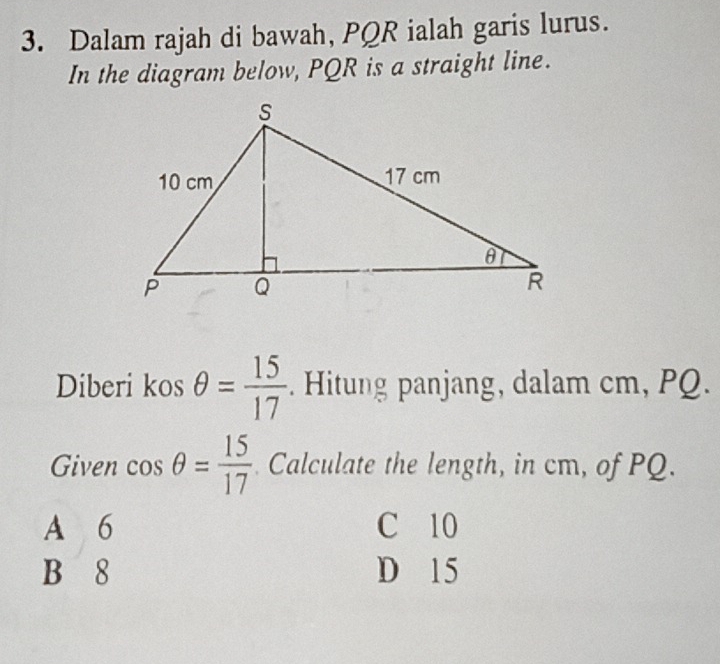 Dalam rajah di bawah, PQR ialah garis lurus.
In the diagram below, PQR is a straight line.
Diberi kos θ = 15/17 . Hitung panjang, dalam cm, PQ
Given cos θ = 15/17  Calculate the length, in cm, of PQ.
A 6 C 10
B 8 D 15