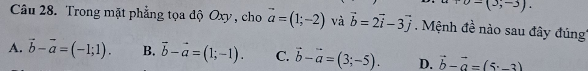 v-(3,-3). 
Câu 28. Trong mặt phẳng tọa độ Oxy , cho vector a=(1;-2) và vector b=2vector i-3vector j. Mệnh đề nào sau đây đúng
A. vector b-vector a=(-1;1). B. vector b-vector a=(1;-1). C. vector b-vector a=(3;-5).
D. vector b-vector a=(5· -3)