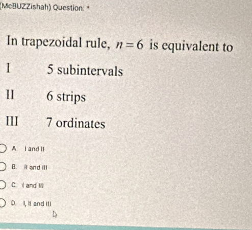 (McBUZZishah) Question *
In trapezoidal rule, n=6 is equivalent to
I 5 subintervals
II 6 strips
III 7 ordinates
A I and II
B. It and III
C ( and III
D. I, Ii and III