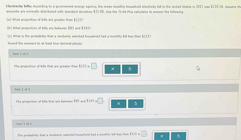 Electricity bills: According to a government energy agency, the mean monthly household electricity bill in the United States in 2011 was $110.56. Assume th 
amounts are normally distributed with standard deviation $25.00. Use the TI- 84 Plus calculator to answer the following. 
(a) What proportion of bills are greater than $125? 
(b) What proportion of bills are between $83 and $143? 
(c) What is the probability that a randomly selected household had a monthly bill less than $113? 
Round the answers to at least four decimal places. 
Part 1 of 3 
The proportion of bills that are greater than $125 is □. × 5
Part 2 of 3 
The proportion of bills that are between $83 and $143 is □. 
Part 3 of 3 
The probability that a randomly selected household had a monthly bill less than $113 is □. ×