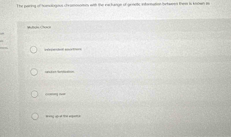 The pairing of homologous chromosomes with the exchange of genetic information between them is known as
Multipie Choice
independent assortment.
random femlization
cossing over
lining up of the equatur