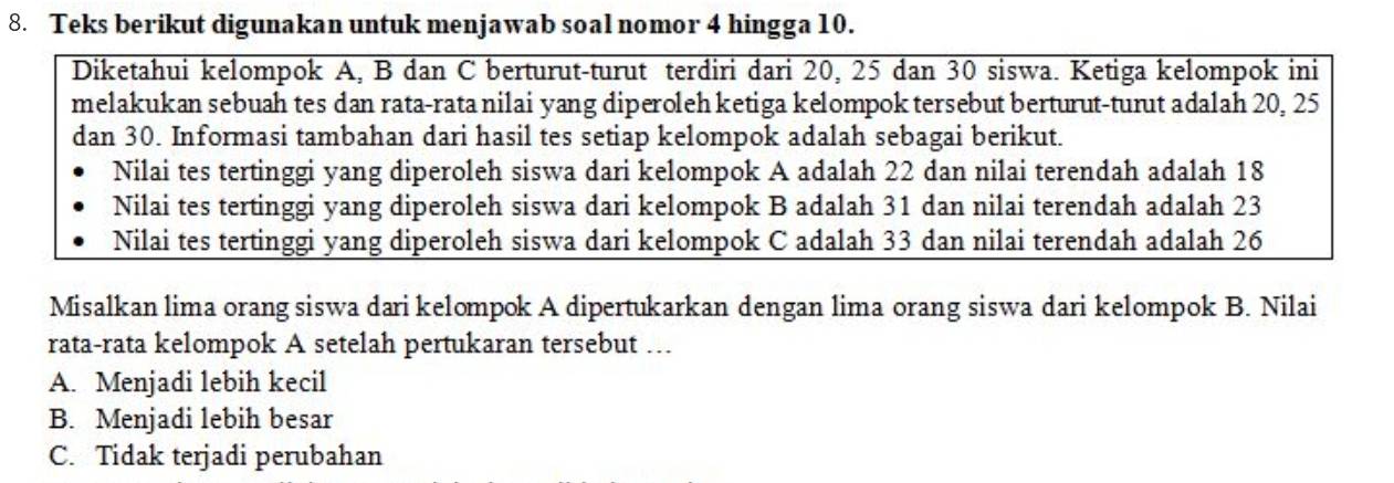 Teks berikut digunakan untuk menjawab soal nomor 4 hingga 10.
Diketahui kelompok A, B dan C berturut-turut terdiri dari 20, 25 dan 30 siswa. Ketiga kelompok ini
melakukan sebuah tes dan rata-rata nilai yang diperoleh ketiga kelompok tersebut berturut-turut adalah 20, 25
dan 30. Informasi tambahan dari hasil tes setiap kelompok adalah sebagai berikut.
Nilai tes tertinggi yang diperoleh siswa dari kelompok A adalah 22 dan nilai terendah adalah 18
Nilai tes tertinggi yang diperoleh siswa dari kelompok B adalah 31 dan nilai terendah adalah 23
Nilai tes tertinggi yang diperoleh siswa dari kelompok C adalah 33 dan nilai terendah adalah 26
Misalkan lima orang siswa dari kelompok A dipertukarkan dengan lima orang siswa dari kelompok B. Nilai
rata-rata kelompok A setelah pertukaran tersebut ….
A. Menjadi lebih kecil
B. Menjadi lebih besar
C. Tidak terjadi perubahan