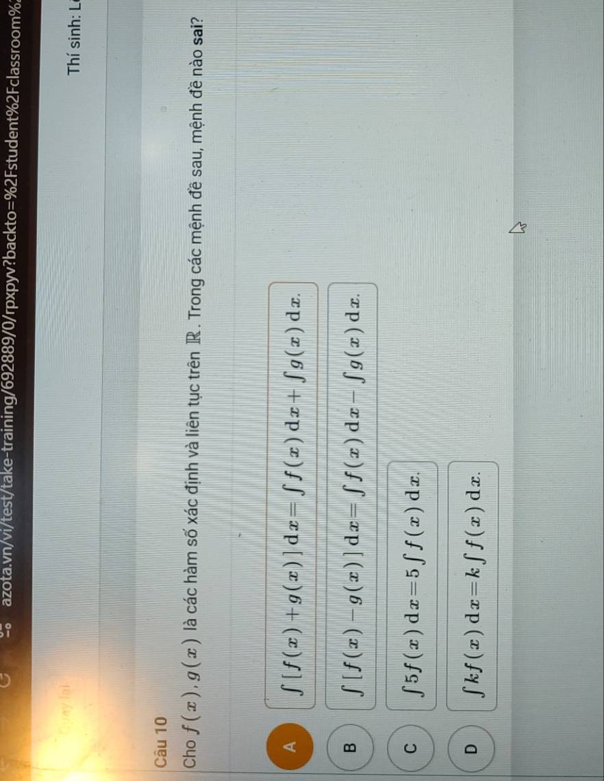 Quay lại Thí sinh: Lí
Câu 10
Cho f(x), g(x) là các hàm số xác định và liên tục trên R . Trong các mệnh đề sau, mệnh đề nào sai?
A ∈tlimits [f(x)+g(x)] d 1x=∈t f(x)dx+∈t g(x)dx.
B ∈t [f(x)-g(x)] d x=∈t f(x)dx-∈t g(x)dx.
C ∈t 5f(x)dx=5∈t f(x)dx.
D ∈t kf(x)dx=k∈t f(x)dx.