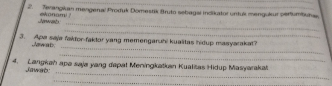 Terangkan mengenai Produk Domestik Bruto sebagai indikator untuk mengukur pertumbuhan 
ekonomi ! 
Jawab:_ 
_ 
3. Apa saja faktor-faktor yang memengaruhi kualitas hidup masyarakat? 
Jawab:_ 
_ 
4. Langkah apa saja yang dapat Meningkatkan Kualitas Hidup Masyarakat 
Jawab:_ 
_