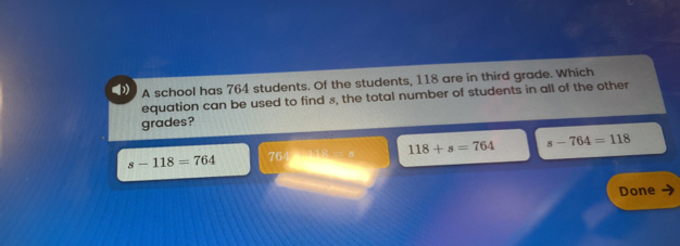 A school has 764 students. Of the students, 118 are in third grade. Which
()) equation can be used to find s, the total number of students in all of the other
grades?
s-118=764 764 1:4=4 118+s=764 s-764=118
Done .