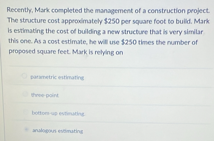 Recently, Mark completed the management of a construction project.
The structure cost approximately $250 per square foot to build. Mark
is estimating the cost of building a new structure that is very similar
this one. As a cost estimate, he will use $250 times the number of
proposed square feet. Mark is relying on
parametric estimating
three-point
bottom-up estimating.
analogous estimating