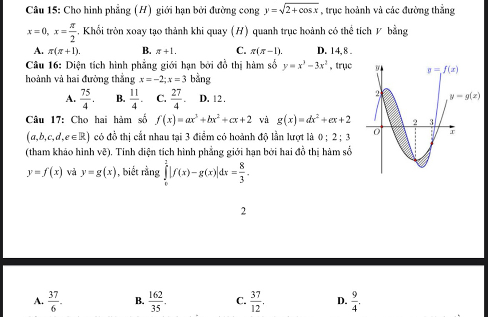 Cho hình phẳng (H) giới hạn bởi đường cong y=sqrt(2+cos x) , trục hoành và các đường thắng
x=0,x= π /2 . Khối tròn xoay tạo thành khi quay (H) quanh trục hoành có thể tích V bằng
A. π (π +1). B. π +1. C. π (π -1). D. 14,8 .
Câu 16: Diện tích hình phẳng giới hạn bởi đồ thị hàm số y=x^3-3x^2 , trục 
hoành và hai đường thắng x=-2;x=3 bằng
A.  75/4 . B.  11/4 . C.  27/4 . D. 12 .
Câu 17: Cho hai hàm số f(x)=ax^3+bx^2+cx+2 và g(x)=dx^2+ex+2
(a,b,c,d,e∈ R) có đồ thị cắt nhau tại 3 điểm có hoành độ lần lượt là 0; 2 ; 3 
(tham khảo hình vẽ). Tính diện tích hình phẳng giới hạn bởi hai đồ thị hàm số
y=f(x) và y=g(x) , biết rằng ∈tlimits _0^(2|f(x)-g(x)|dx=frac 8)3.
2
A.  37/6 .  162/35 .  37/12 .  9/4 .
B.
C.
D.