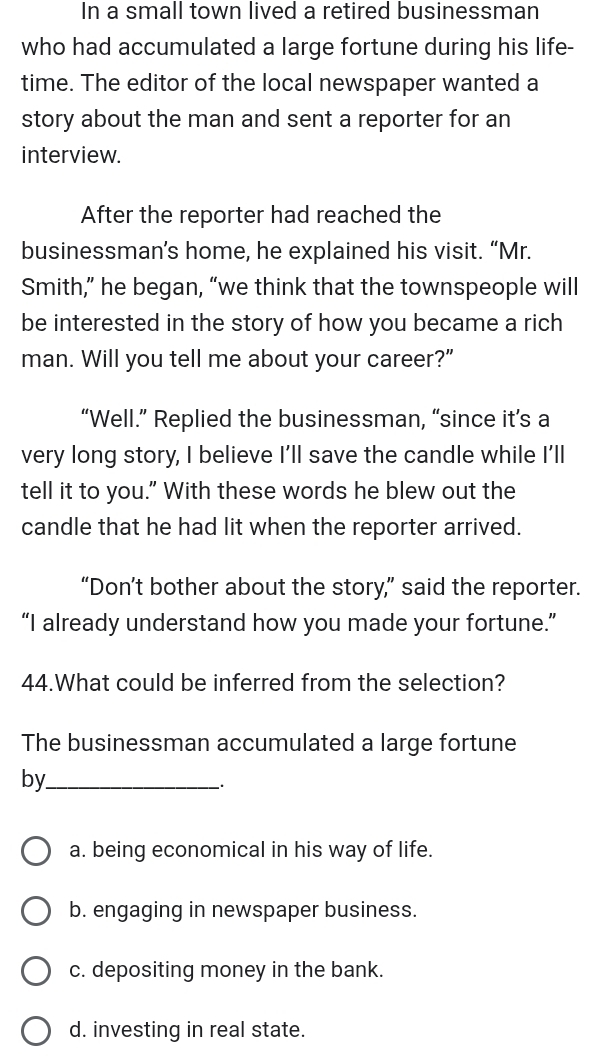 In a small town lived a retired businessman
who had accumulated a large fortune during his life-
time. The editor of the local newspaper wanted a
story about the man and sent a reporter for an
interview.
After the reporter had reached the
businessman’s home, he explained his visit. “Mr.
Smith,” he began, “we think that the townspeople will
be interested in the story of how you became a rich
man. Will you tell me about your career?”
“Well.” Replied the businessman, “since it’s a
very long story, I believe I'll save the candle while I'll
tell it to you." With these words he blew out the
candle that he had lit when the reporter arrived.
“Don’t bother about the story,” said the reporter.
“I already understand how you made your fortune.”
44.What could be inferred from the selection?
The businessman accumulated a large fortune
by_
`.
a. being economical in his way of life.
b. engaging in newspaper business.
c. depositing money in the bank.
d. investing in real state.