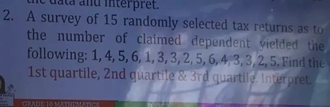 data and interpret. 
2. A survey of 15 randomly selected tax returns as to 
the number of claimed dependent yielded the 
following: 1, 4, 5, 6, 1, 3, 3, 2, 5, 6, 4, 3, 3, 2, 5. Find the
1st quartile, 2nd quartile & 3rd quartile. Interpret. 
GRADE 10 MATHEMATICS