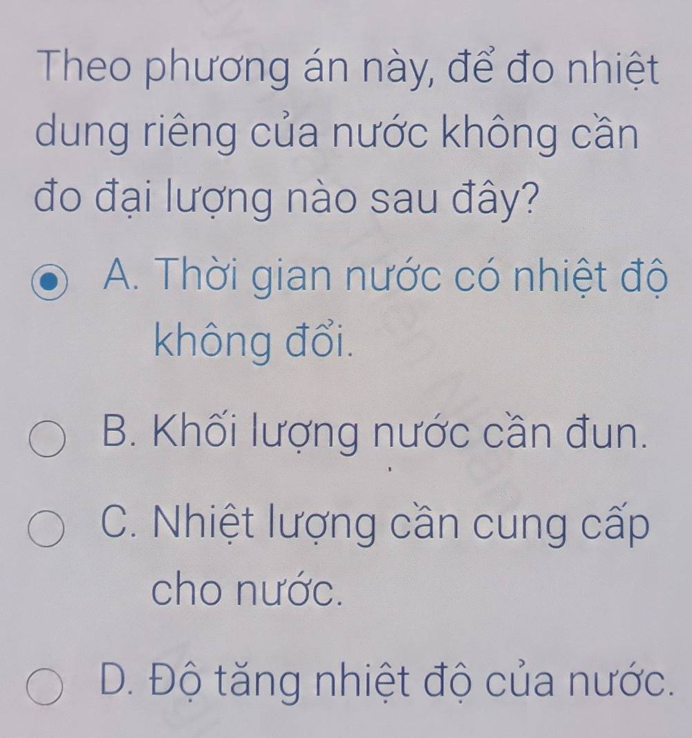 Theo phương án này, để đo nhiệt
dung riêng của nước không cần
đo đại lượng nào sau đây?
A. Thời gian nước có nhiệt độ
không đổi.
B. Khối lượng nước cần đun.
C. Nhiệt lượng cần cung cấp
cho nước.
D. Độ tăng nhiệt độ của nước.