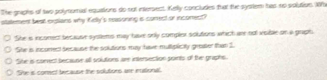 The graphs of two polyomial equations do nut intersect. Kelly concludes that the system has no solution. Wh
statement beat expians why Kellyp reasoning is correct or incorect?
She is inconect because systems may have only complex soutions which are not vsible on a graph.
She is incortect because the solutions may have muliplicity greater than 1
She is carredt because all solutions are intersection paints of the graphs.
She is conent because the solutions are irational.