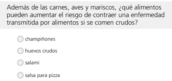 Además de las carnes, aves y mariscos, ¿qué alimentos
pueden aumentar el riesgo de contraer una enfermedad
transmitida por alimentos si se comen crudos?
champiñones
huevos crudos
salami
salsa para pizza