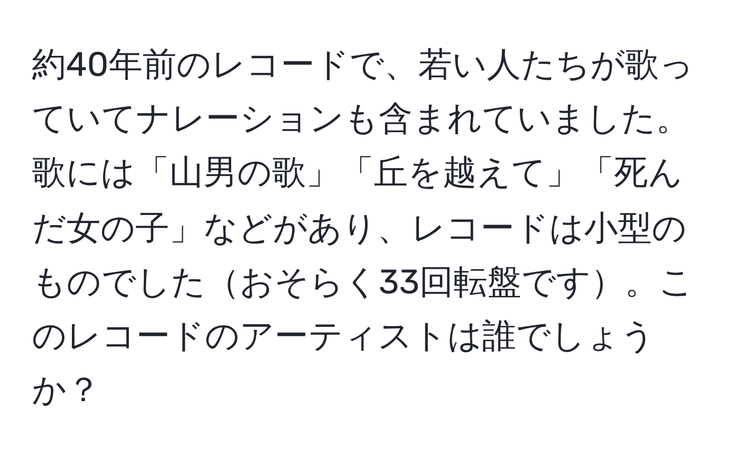 約40年前のレコードで、若い人たちが歌っていてナレーションも含まれていました。歌には「山男の歌」「丘を越えて」「死んだ女の子」などがあり、レコードは小型のものでしたおそらく33回転盤です。このレコードのアーティストは誰でしょうか？