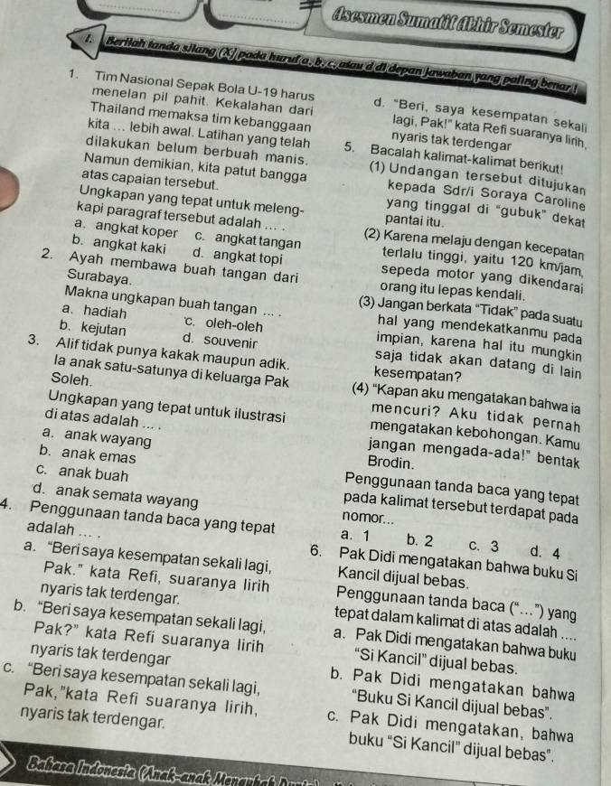 Asesmen Sumatif Akhir Semester
1. Beriiah tanda silang (X) pada huruf a. b. c. atau'd di depan Jawaban yang paling benar !
1. Tim Nasional Sepak Bola U-19 harus d. “Beri, saya kesempatan sekali
menelan pil pahit. Kekalahan dari lagi, Pak!" kata Refi suaranya linh.
Thailand memaksa tim kebanggaan nyaris tak terdengar
kita ... lebih awal. Latihan yang telah 5. Bacalah kalimat-kalimat berikut!
dilakukan belum berbuah manis. (1) Undangan tersebut ditujukan
Namun demikian, kita patut bangga kepada Sdr/i Soraya Caroline
atas capaian tersebut. yang tinggal di “gubuk” dekat
Ungkapan yang tepat untuk meleng- pantai itu.
kapi paragraftersebut adalah ... . (2) Karena melaju dengan kecepatan
a. angkat koper c. angkat tangan terlalu tinggi, yaitu 120 km/jam
b. angkat kaki d. angkat topi sepeda motor yang dikendarai
2. Ayah membawa buah tangan dari orang itu lepas kendali.
Surabaya.
(3) Jangan berkata “Tidak” pada suatu
Makna ungkapan buah tangan ... . hal yang mendekatkanmu pada
a. hadiah c. oleh-oleh impian, karena hal itu mungkin
b. kejutan d. souvenir saja tidak akan datang di lain 
3. Alif tidak punya kakak maupun adik. kesempatan?
la anak satu-satunya di keluarga Pak (4) “Kapan aku mengatakan bahwa ia
Soleh. mencuri? Aku tidak pernah
Ungkapan yang tepat untuk ilustrasi mengatakan kebohongan. Kamu
di atas adalah ... .
a. anak wayang Brodin.
jangan mengada-ada!" bentak
b. anak emas Penggunaan tanda baca yang tepat
c. anak buah pada kalimat tersebut terdapat pada
d. anak semata wayang nomor...
4. Penggunaan tanda baca yang tepat a. 1 b. 2 c. 3 d. 4
adalah ... . 6. Pak Didi mengatakan bahwa buku Si
a. “Beri saya kesempatan sekali lagi, Kancil dijual bebas.
Pak." kata Refi, suaranya lirih Penggunaan tanda baca (“…”) yang
nyaris tak terdengar. tepat dalam kalimat di atas adalah ....
b. “Beri saya kesempatan sekali lagi, a. Pak Didi mengatakan bahwa buku
Pak?" kata Refi suaranya lirih “Si Kancil” dijual bebas.
nyaris tak terdengar b. Pak Didi mengatakan bahwa
c. “Beri saya kesempatan sekali lagi, “Buku Si Kancil dijual bebas”.
Pak,"kata Refi suaranya lirih, c. Pak Didi mengatakan, bahwa
nyaris tak terdengar. buku “Si Kancil" dijual bebas”.
Bahasa Indonesia (Anak-anak enar