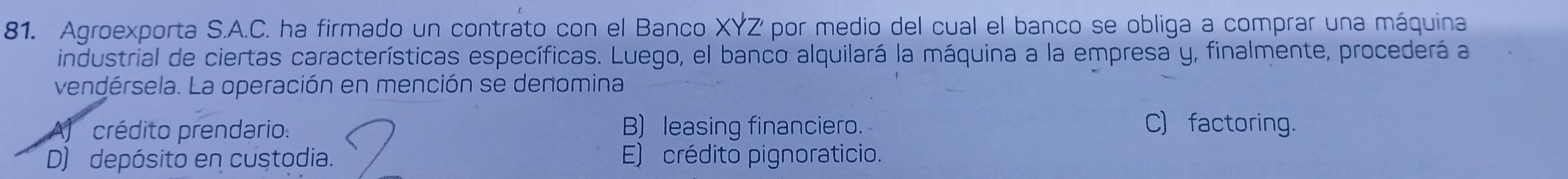 Agroexporta S.A.C. ha firmado un contrato con el Banco XYZ por medio del cual el banco se obliga a comprar una máquina
industrial de ciertas características específicas. Luego, el banco alquilará la máquina a la empresa y, finalmente, procederá a
vendérsela. La operación en mención se denomina
crédito prendario: B) leasing financiero. C) factoring.
D) depósito en custodia. E) crédito pignoraticio.