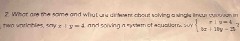 What are the same and what are different about solving a single linear equation in
two variables, say x+y=4 , and solving a system of equations, say beginarrayl x+y=4 5x+10y=25endarray. 2