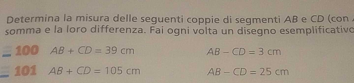 Determina la misura delle seguenti coppie di segmenti AB e CD (con . 
somma e la loro differenza. Fai ogni volta un disegno esemplificativo 
100 AB+CD=39cm AB-CD=3cm
101 AB+CD=105cm AB-CD=25cm