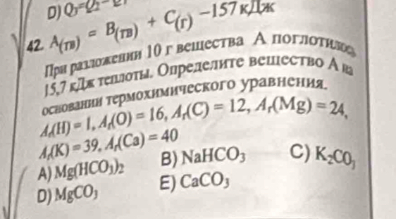 Q_3=Q_2-2
42 A_(m)=B_(m)+C_(r)-157Kmu
Πря раλложевнн 1гвешества А поглоτηг
15,7 гДк теσты. Опрелеите вецество Ава
τρаании τермохимического уравнения
A_r(H)=1, A_r(O)=16, A_r(C)=12, A_r(Mg)=24,
A_r(K)=39, A_r(Ca)=40
A) Mg(HCO_3)_2 B) NaHCO_3 C) K_2CO_3
D) MgCO_3 E) CaCO_3