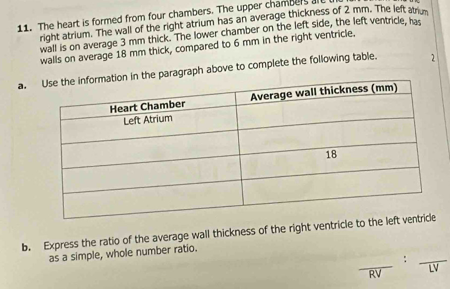 The heart is formed from four chambers. The upper chambers are 
right atrium. The wall of the right atrium has an average thickness of 2 mm. The left atrium 
wall is on average 3 mm thick. The lower chamber on the left side, the left ventricle, has 
walls on average 18 mm thick, compared to 6 mm in the right ventricle. 
a. paragraph above to complete the following table. 
2 
b. Express the ratio of the average wall thickness of the right ventricle 
as a simple, whole number ratio.
frac RV:frac LV