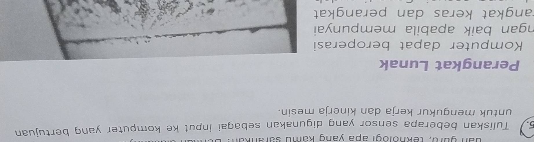 đan guru, teknologi apa yang kamu sarankan: 
5. Tuliskan beberapa sensor yang digunakan sebagai input ke komputer yang bertujuan 
untuk mengukur kerja dan kinerja mesin. 
Perangkat Lunak 
Komputer dapat beroperasi 
ngan baik apabila mempunyai 
rangkat keras dan perangkat