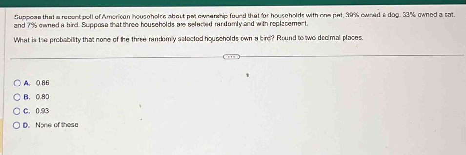 Suppose that a recent poll of American households about pet ownership found that for households with one pet, 39% owned a dog, 33% owned a cat,
and 7% owned a bird. Suppose that three households are selected randomly and with replacement.
What is the probability that none of the three randomly selected households own a bird? Round to two decimal places.
A. 0.86
B. 0.80
C. 0.93
D. None of these