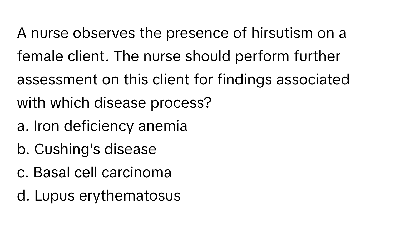 A nurse observes the presence of hirsutism on a female client. The nurse should perform further assessment on this client for findings associated with which disease process?

a. Iron deficiency anemia
b. Cushing's disease
c. Basal cell carcinoma
d. Lupus erythematosus