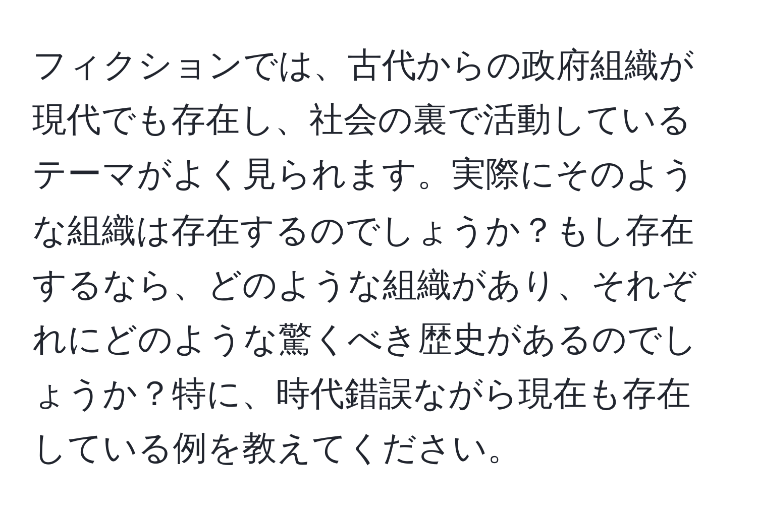 フィクションでは、古代からの政府組織が現代でも存在し、社会の裏で活動しているテーマがよく見られます。実際にそのような組織は存在するのでしょうか？もし存在するなら、どのような組織があり、それぞれにどのような驚くべき歴史があるのでしょうか？特に、時代錯誤ながら現在も存在している例を教えてください。