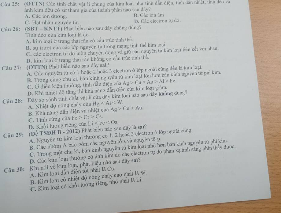 (OTTN) Các tính chất vật lí chung của kim loại như tính dẫn điện, tính dẫn nhiệt, tính dẻo và
ánh kim đều có sự tham gia của thành phần nào sau đây?
A. Các ion dương. B. Các ion âm
C. Hạt nhân nguyên tử. D. Các electron tự do.
Câu 26: (SBT - KNTT) Phát biểu nào sau đây không đúng?
Tính dẻo của kim loại là do
A. kim loại ở trạng thái rắn có cấu trúc tinh thể.
B. sự trượt của các lớp nguyên tử trong mạng tinh thể kim loại.
C. các electron tự do luôn chuyên động và giữ các nguyên tử kim loại liên kết với nhau.
D. kim loại ở trạng thái rắn không có cấu trúc tinh thể.
Câu 27: (OTTN) Phát biểu nào sau đây sai?
A. Các nguyên tử có 1 hoặc 2 hoặc 3 electron ở lớp ngoài cùng đều là kim loại.
B. Trong cùng chu kì, bán kính nguyên từ kim loại lớn hơn bán kính nguyên tử phi kim.
C. Ở điều kiện thường, tính dẫn điện của Ag>Cu>Au>Al>Fe.
D. Khi nhiệt độ tăng thì khả năng dẫn điện của kim loại giảm.
Câu 28: Dãy so sánh tính chất vật lí của dãy kim loại nào sau đây không đúng?
A. Nhiệt độ nóng cháy của Hg
B. Khả năng dẫn điện và nhiệt của Ag>Cu>Au.
C. Tính cứng của Fe>Cr>Cs.
D. Khối lượng riêng của Li
Câu 29: (Đề TSĐH B - 2012) Phát biểu nào sau đây là sai?
A. Nguyên tử kim loại thường có 1, 2 hoặc 3 electron ở lớp ngoài cùng.
B. Các nhóm A bao gồm các nguyên tố s và nguyên tố p.
C. Trong một chu kì, bán kính nguyên tử kim loại nhỏ hơn bán kính nguyên tử phi kim.
D. Các kim loại thường có ánh kim do các electron tự do phản xạ ánh sáng nhìn thấy được.
Câu 30: Khi nói về kim loại, phát biều nào sau đây sai?
A. Kim loại dẫn điện tốt nhất là Cu.
B. Kim loại có nhiệt độ nóng chảy cao nhất là W.
C. Kim loại có khối lượng riêng nhỏ nhất là Li.