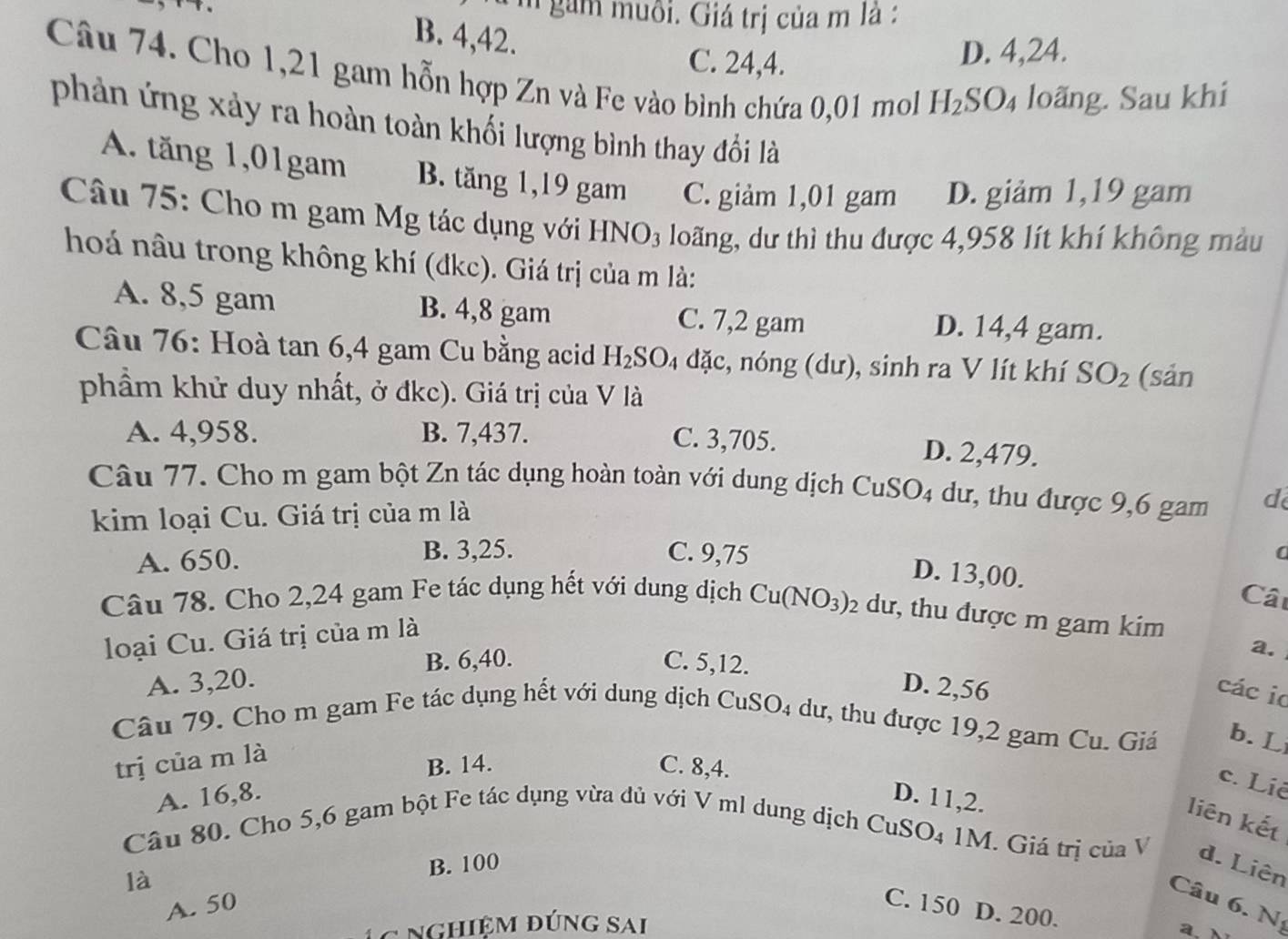 gam muôi. Giá trị của m là :
B. 4,42.
C. 24,4. D. 4,24.
Câu 74. Cho 1,21 gam hỗn hợp Zn và Fe vào bình chứa 0,01 mol H_2SO_4 loãng. Sau khi
phản ứng xảy ra hoàn toàn khối lượng bình thay đổi là
A. tăng 1,01gam B. tăng 1,19 gam C. giảm 1,01 gam D. giảm 1,19 gam
Câu 75: Cho m gam Mg tác dụng với HNO_3 loãng, dư thì thu được 4,958 lít khí không màu
hoá nâu trong không khí (đkc). Giá trị của m là:
A. 8,5 gam B. 4,8 gam C. 7,2 gam D. 14,4 gam.
Câu 76: Hoà tan 6,4 gam Cu bằng acid H_2SO 4 đặc, nóng (dư), sinh ra V lít khí SO_2 (sản
phầm khử duy nhất, ở đkc). Giá trị của V là
A. 4,958. B. 7,437. C. 3,705. D. 2,479.
Câu 77. Cho m gam bột Zn tác dụng hoàn toàn với dung dịch CuSO4 dư, thu được 9,6 gam d
kim loại Cu. Giá trị của m là
A. 650. B. 3,25. C. 9,75 a
D. 13,00.
Cât
Câu 78. Cho 2,24 gam Fe tác dụng hết với dung dịch Cu(NO_3)_2 dư, thu được m gam kim
loại Cu. Giá trị của m là
a.
B. 6,40. C. 5,12.
A. 3,20. D. 2,56
các io
Câu 79. Cho m gam Fe tác dụng hết với dung dịch CuSO_4 dư, thu được 19,2 gam Cu. Giá b. L
trị của m là
B. 14. C. 8,4.
c. Liê
A. 16,8. D. 11,2.
Câu 80. Cho 5,6 gam bột Fe tác dụng vừa dủ với V ml dung dịch 6
liên kết
CuSO_4 1M. Giá trị của V d. Liên
B. 100
là
Câu 6. D
A. 50
C. 150 D. 200.
* Nghiệm đúng Sai
a、