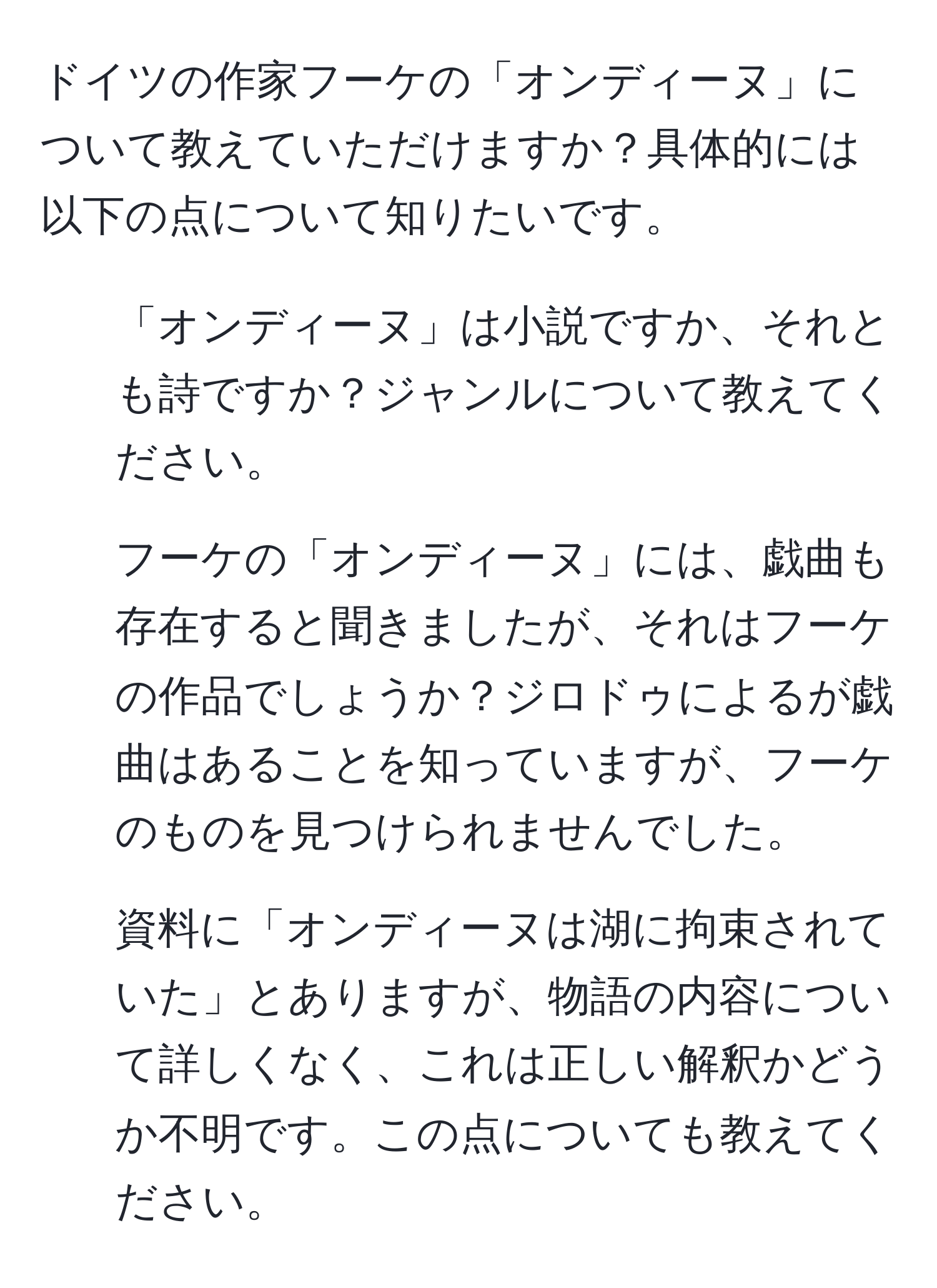 ドイツの作家フーケの「オンディーヌ」について教えていただけますか？具体的には以下の点について知りたいです。  
1. 「オンディーヌ」は小説ですか、それとも詩ですか？ジャンルについて教えてください。  
2. フーケの「オンディーヌ」には、戯曲も存在すると聞きましたが、それはフーケの作品でしょうか？ジロドゥによるが戯曲はあることを知っていますが、フーケのものを見つけられませんでした。  
3. 資料に「オンディーヌは湖に拘束されていた」とありますが、物語の内容について詳しくなく、これは正しい解釈かどうか不明です。この点についても教えてください。