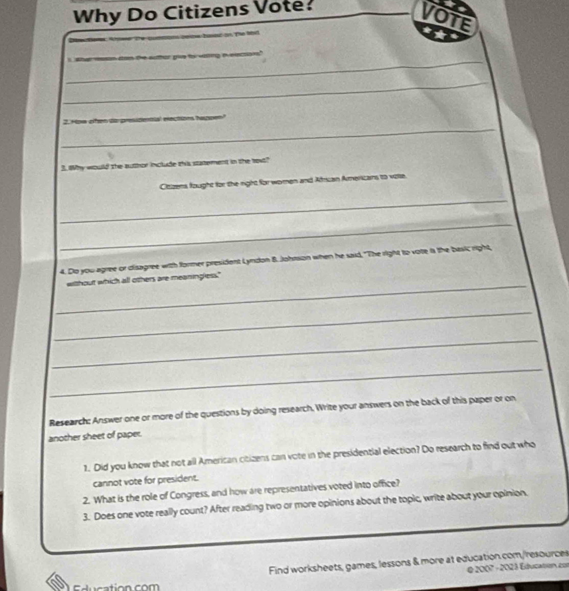 Why Do Citizens Vote? 
VOTE 
m hể ti 
_ 
_ 
_ 
_ 
2. Hoe ofen e 
B. Why would the auther include this statement in the to? 
Citizens fought for the right for wo man and Alsuan Ameritans to vote. 
_ 
_ 
4. Do you agree or disagree with former president Lyndon B. Johnson when he said, "The right to vote is the basic right, 
_ 
without which all others are meaningless." 
_ 
_ 
_ 
Research: Answer one or more of the questions by doing research, Write your answers on the back of this paper or on 
another sheet of paper. 
1. Did you know that not all American citizens can vote in the presidential election? Do research to find out who 
cannot vote for president. 
2. What is the role of Congress, and how are representatives voted into office? 
3. Does one vote really count? After reading two or more opinions about the topic, write about your opinion. 
Find worksheets, games, lessons & more at education.com/resources 
é 2007 - 2023 Education con