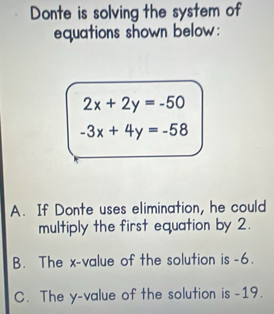 Donte is solving the system of
equations shown below:
2x+2y=-50
-3x+4y=-58
A. If Donte uses elimination, he could
multiply the first equation by 2.
B. The x -value of the solution is -6.
C. The y -value of the solution is -19.