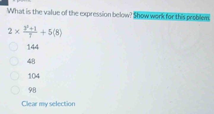 What is the value of the expression below? Show work for this problem.
2*  (3^3+1)/7 +5langle 8rangle
144
48
104
98
Clear my selection