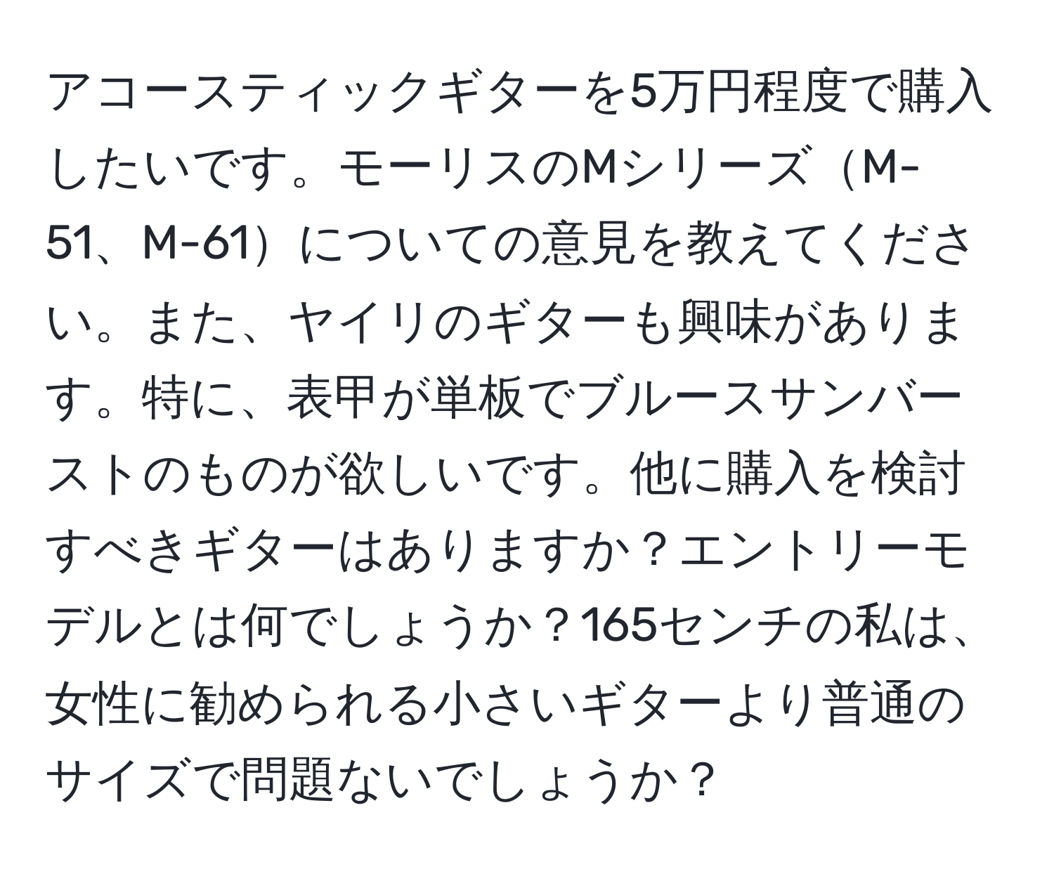 アコースティックギターを5万円程度で購入したいです。モーリスのMシリーズM-51、M-61についての意見を教えてください。また、ヤイリのギターも興味があります。特に、表甲が単板でブルースサンバーストのものが欲しいです。他に購入を検討すべきギターはありますか？エントリーモデルとは何でしょうか？165センチの私は、女性に勧められる小さいギターより普通のサイズで問題ないでしょうか？