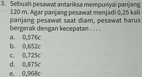 Sebuah pesawat antariksa mempunyai panjang
120 m. Agar panjang pesawat menjadi 0,25 kali
panjang pesawat saat diam, pesawat harus
bergerak dengan kecepatan . . . .
a. 0,576c
b. 0,652c
c. 0,725c
d. 0,875c
e. 0,968c